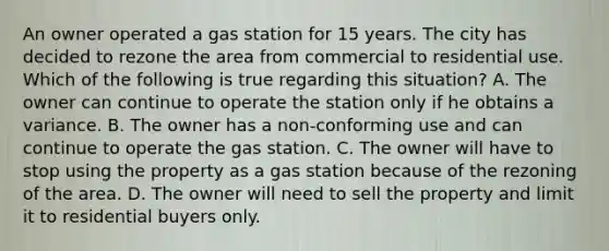 An owner operated a gas station for 15 years. The city has decided to rezone the area from commercial to residential use. Which of the following is true regarding this situation? A. The owner can continue to operate the station only if he obtains a variance. B. The owner has a non-conforming use and can continue to operate the gas station. C. The owner will have to stop using the property as a gas station because of the rezoning of the area. D. The owner will need to sell the property and limit it to residential buyers only.