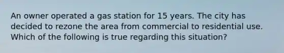 An owner operated a gas station for 15 years. The city has decided to rezone the area from commercial to residential use. Which of the following is true regarding this situation?