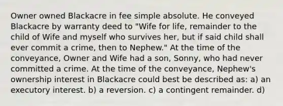 Owner owned Blackacre in fee simple absolute. He conveyed Blackacre by warranty deed to "Wife for life, remainder to the child of Wife and myself who survives her, but if said child shall ever commit a crime, then to Nephew." At the time of the conveyance, Owner and Wife had a son, Sonny, who had never committed a crime. At the time of the conveyance, Nephew's ownership interest in Blackacre could best be described as: a) an executory interest. b) a reversion. c) a contingent remainder. d)