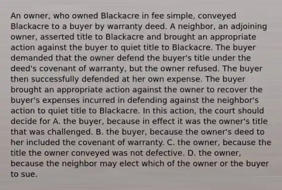 An owner, who owned Blackacre in fee simple, conveyed Blackacre to a buyer by warranty deed. A neighbor, an adjoining owner, asserted title to Blackacre and brought an appropriate action against the buyer to quiet title to Blackacre. The buyer demanded that the owner defend the buyer's title under the deed's covenant of warranty, but the owner refused. The buyer then successfully defended at her own expense. The buyer brought an appropriate action against the owner to recover the buyer's expenses incurred in defending against the neighbor's action to quiet title to Blackacre. In this action, the court should decide for A. the buyer, because in effect it was the owner's title that was challenged. B. the buyer, because the owner's deed to her included the covenant of warranty. C. the owner, because the title the owner conveyed was not defective. D. the owner, because the neighbor may elect which of the owner or the buyer to sue.