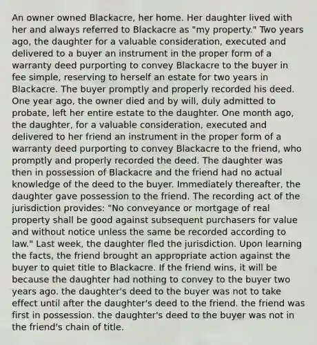 An owner owned Blackacre, her home. Her daughter lived with her and always referred to Blackacre as "my property." Two years ago, the daughter for a valuable consideration, executed and delivered to a buyer an instrument in the proper form of a warranty deed purporting to convey Blackacre to the buyer in fee simple, reserving to herself an estate for two years in Blackacre. The buyer promptly and properly recorded his deed. One year ago, the owner died and by will, duly admitted to probate, left her entire estate to the daughter. One month ago, the daughter, for a valuable consideration, executed and delivered to her friend an instrument in the proper form of a warranty deed purporting to convey Blackacre to the friend, who promptly and properly recorded the deed. The daughter was then in possession of Blackacre and the friend had no actual knowledge of the deed to the buyer. Immediately thereafter, the daughter gave possession to the friend. The recording act of the jurisdiction provides: "No conveyance or mortgage of real property shall be good against subsequent purchasers for value and without notice unless the same be recorded according to law." Last week, the daughter fled the jurisdiction. Upon learning the facts, the friend brought an appropriate action against the buyer to quiet title to Blackacre. If the friend wins, it will be because the daughter had nothing to convey to the buyer two years ago. the daughter's deed to the buyer was not to take effect until after the daughter's deed to the friend. the friend was first in possession. the daughter's deed to the buyer was not in the friend's chain of title.