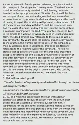 An owner owned in fee simple two adjoining lots, Lots 1 and 2. He conveyed in fee simple Lot 1 to a grantee. The deed was in usual form of a warranty deed with the following provision inserted in the appropriate place: "Grantor, for himself, his heirs and assigns, does covenant and agree that any reasonable expense incurred by grantee, his heirs and assigns, as the result of having to repair the retaining wall presently situated on Lot 1 at the common boundary with Lot 2, shall be reimbursed one-half the costs of repairs, and by this provision the parties intend a covenant running with the land." The grantee conveyed Lot 1 in fee simple to a woman by warranty deed in usual and regular form. The deed omitted any reference to the retaining wall or any covenant. Fifty years after the original owner's conveyance to the grantee, the woman conveyed Lot 1 in fee simple to a man by warranty deed in usual form; this deed omitted any reference to the retaining wall or the covenant. There is no statute that applies to any aspect of the problems presented except a recording act and a statute providing for acquisition of title after ten years of adverse possession. All conveyances by deed were for a consideration equal to fair market value. The deed from the original owner to the first grantee was never recorded. All other deeds were promptly and properly recorded. Lot 2 is now owned by the original owner's son, who took by intestate succession from the owner, now dead. The man expended 3,500 on the retaining wall. Then he obtained all of the original deeds in the chain from the original owner to him. Shortly thereafter, the man discovered the covenant in the original owner's deed to the first grantee. He demanded that the son pay1,750, and when the son refused, the man instituted an appropriate action to recover that sum from the son. In such action, the son asserted all defenses available to him. If judgment is for the son, it will be because the man is barred by adverse possession. the first grantee's deed from the owner was never recorded. the man did not know about the covenant until after he had incurred the expenses and, hence, could not have relied on it. the man's expenditures were not proved to be reasonable and customary.