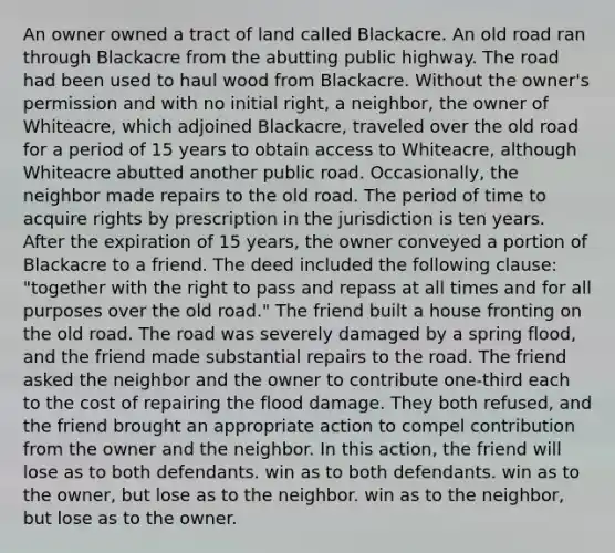 An owner owned a tract of land called Blackacre. An old road ran through Blackacre from the abutting public highway. The road had been used to haul wood from Blackacre. Without the owner's permission and with no initial right, a neighbor, the owner of Whiteacre, which adjoined Blackacre, traveled over the old road for a period of 15 years to obtain access to Whiteacre, although Whiteacre abutted another public road. Occasionally, the neighbor made repairs to the old road. The period of time to acquire rights by prescription in the jurisdiction is ten years. After the expiration of 15 years, the owner conveyed a portion of Blackacre to a friend. The deed included the following clause: "together with the right to pass and repass at all times and for all purposes over the old road." The friend built a house fronting on the old road. The road was severely damaged by a spring flood, and the friend made substantial repairs to the road. The friend asked the neighbor and the owner to contribute one-third each to the cost of repairing the flood damage. They both refused, and the friend brought an appropriate action to compel contribution from the owner and the neighbor. In this action, the friend will lose as to both defendants. win as to both defendants. win as to the owner, but lose as to the neighbor. win as to the neighbor, but lose as to the owner.