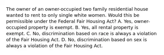 The owner of an owner-occupied two family residential house wanted to rent to only single white women. Would this be permissible under the Federal Fair Housing Act? A. Yes, owner-occupied property is exempt. B. Yes, all rental property is exempt. C. No, discrimination based on race is always a violation of the Fair Housing Act. D. No, discrimination based on sex is always a violation of the Fair Housing Act.