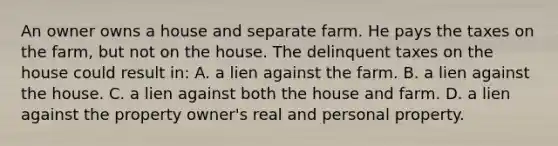 An owner owns a house and separate farm. He pays the taxes on the farm, but not on the house. The delinquent taxes on the house could result in: A. a lien against the farm. B. a lien against the house. C. a lien against both the house and farm. D. a lien against the property owner's real and personal property.