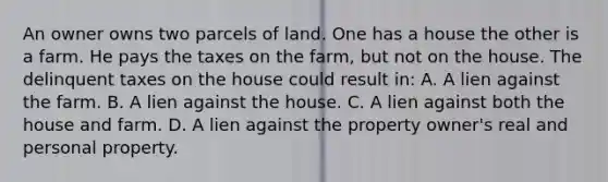 An owner owns two parcels of land. One has a house the other is a farm. He pays the taxes on the farm, but not on the house. The delinquent taxes on the house could result in: A. A lien against the farm. B. A lien against the house. C. A lien against both the house and farm. D. A lien against the property owner's real and personal property.