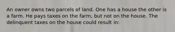 An owner owns two parcels of land. One has a house the other is a farm. He pays taxes on the farm, but not on the house. The delinquent taxes on the house could result in: