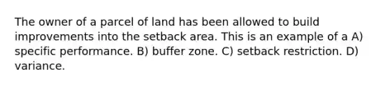 The owner of a parcel of land has been allowed to build improvements into the setback area. This is an example of a A) specific performance. B) buffer zone. C) setback restriction. D) variance.