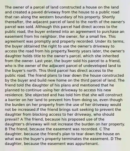 The owner of a parcel of land constructed a house on the land and created a paved driveway from the house to a public road that ran along the western boundary of his property. Shortly thereafter, the adjacent parcel of land to the north of the owner's parcel was sold. Although this parcel had direct access to the public road, the buyer entered into an agreement to purchase an easement from his neighbor, the owner, for a small fee. This agreement was promptly and properly recorded. Under its terms, the buyer obtained the right to use the owner's driveway to access the road from his property.Twenty years later, the owner's daughter holds title to the owner's parcel, which she inherited from the owner. Last year, the buyer sold his parcel to a friend, who is the owner of the adjacent parcel of undeveloped land to the buyer's north. This third parcel has direct access to the public road. The friend plans to tear down the house constructed by the buyer and build new home on the third parcel of land. The friend told the daughter of his plans and mentioned that he planned to continue using her driveway to access his new residence. She objected and has told him that she will construct a barrier on her land to prevent him from doing so, even though the burden on her property from the use of her driveway would not be increased.If the friend brings suit seeking to prevent the daughter from blocking access to her driveway, who should prevail? A The friend, because his proposed use of the daughter's driveway will not increase the burden on her property. B The friend, because the easement was recorded. C The daughter, because the friend's plan to tear down the house on what was the buyer's property terminates the easement. D The daughter, because the easement was appurtenant.