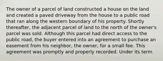 The owner of a parcel of land constructed a house on the land and created a paved driveway from the house to a public road that ran along the western boundary of his property. Shortly thereafter, the adjacent parcel of land to the north of the owner's parcel was sold. Although this parcel had direct access to the public road, the buyer entered into an agreement to purchase an easement from his neighbor, the owner, for a small fee. This agreement was promptly and properly recorded. Under its term