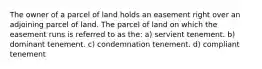 The owner of a parcel of land holds an easement right over an adjoining parcel of land. The parcel of land on which the easement runs is referred to as the: a) servient tenement. b) dominant tenement. c) condemnation tenement. d) compliant tenement