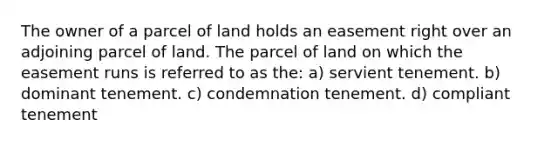 The owner of a parcel of land holds an easement right over an adjoining parcel of land. The parcel of land on which the easement runs is referred to as the: a) servient tenement. b) dominant tenement. c) condemnation tenement. d) compliant tenement