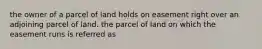 the owner of a parcel of land holds on easement right over an adjoining parcel of land. the parcel of land on which the easement runs is referred as