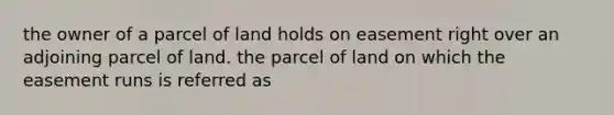 the owner of a parcel of land holds on easement right over an adjoining parcel of land. the parcel of land on which the easement runs is referred as