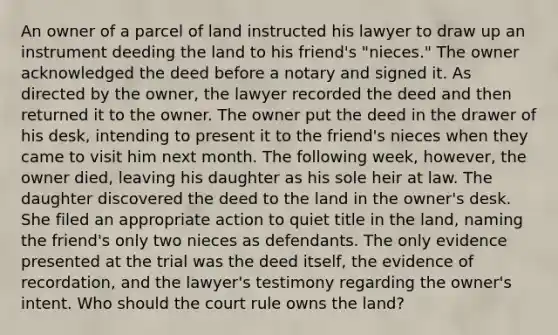 An owner of a parcel of land instructed his lawyer to draw up an instrument deeding the land to his friend's "nieces." The owner acknowledged the deed before a notary and signed it. As directed by the owner, the lawyer recorded the deed and then returned it to the owner. The owner put the deed in the drawer of his desk, intending to present it to the friend's nieces when they came to visit him next month. The following week, however, the owner died, leaving his daughter as his sole heir at law. The daughter discovered the deed to the land in the owner's desk. She filed an appropriate action to quiet title in the land, naming the friend's only two nieces as defendants. The only evidence presented at the trial was the deed itself, the evidence of recordation, and the lawyer's testimony regarding the owner's intent. Who should the court rule owns the land?