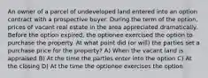 An owner of a parcel of undeveloped land entered into an option contract with a prospective buyer. During the term of the option, prices of vacant real estate in the area appreciated dramatically. Before the option expired, the optionee exercised the option to purchase the property. At what point did (or will) the parties set a purchase price for the property? A) When the vacant land is appraised B) At the time the parties enter into the option C) At the closing D) At the time the optionee exercises the option