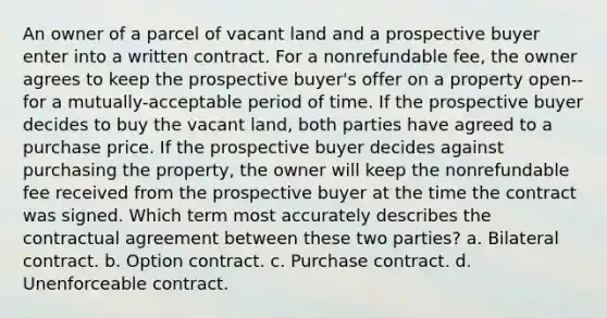 An owner of a parcel of vacant land and a prospective buyer enter into a written contract. For a nonrefundable fee, the owner agrees to keep the prospective buyer's offer on a property open--for a mutually-acceptable period of time. If the prospective buyer decides to buy the vacant land, both parties have agreed to a purchase price. If the prospective buyer decides against purchasing the property, the owner will keep the nonrefundable fee received from the prospective buyer at the time the contract was signed. Which term most accurately describes the contractual agreement between these two parties? a. Bilateral contract. b. Option contract. c. Purchase contract. d. Unenforceable contract.