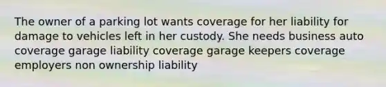 The owner of a parking lot wants coverage for her liability for damage to vehicles left in her custody. She needs business auto coverage garage liability coverage garage keepers coverage employers non ownership liability