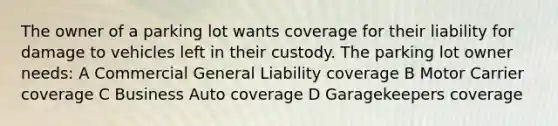 The owner of a parking lot wants coverage for their liability for damage to vehicles left in their custody. The parking lot owner needs: A Commercial General Liability coverage B Motor Carrier coverage C Business Auto coverage D Garagekeepers coverage