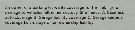 An owner of a parking lot wants coverage for her liability for damage to vehicles left in her custody. She needs: A. Business auto coverage B. Garage liability coverage C. Garage keepers coverage D. Employers non-ownership liability