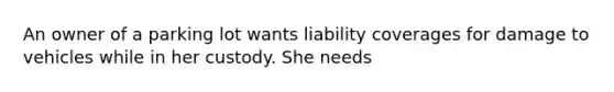 An owner of a parking lot wants liability coverages for damage to vehicles while in her custody. She needs