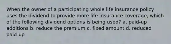 When the owner of a participating whole life insurance policy uses the dividend to provide more life insurance coverage, which of the following dividend options is being used? a. paid-up additions b. reduce the premium c. fixed amount d. reduced paid-up