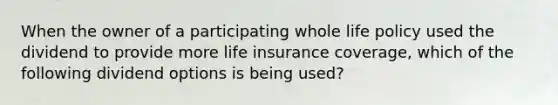 When the owner of a participating whole life policy used the dividend to provide more life insurance coverage, which of the following dividend options is being used?