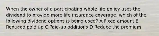 When the owner of a participating whole life policy uses the dividend to provide more life insurance coverage, which of the following dividend options is being used? A Fixed amount B Reduced paid up C Paid-up additions D Reduce the premium