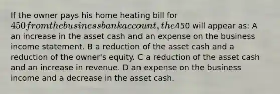 If the owner pays his home heating bill for 450 from the business bank account, the450 will appear as: A an increase in the asset cash and an expense on the business income statement. B a reduction of the asset cash and a reduction of the owner's equity. C a reduction of the asset cash and an increase in revenue. D an expense on the business income and a decrease in the asset cash.