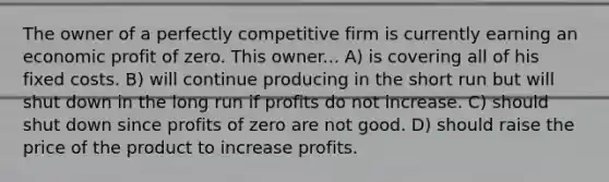 The owner of a perfectly competitive firm is currently earning an economic profit of zero. This owner... A) is covering all of his fixed costs. B) will continue producing in the short run but will shut down in the long run if profits do not increase. C) should shut down since profits of zero are not good. D) should raise the price of the product to increase profits.