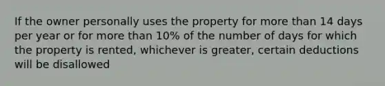 If the owner personally uses the property for more than 14 days per year or for more than 10% of the number of days for which the property is rented, whichever is greater, certain deductions will be disallowed