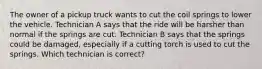 The owner of a pickup truck wants to cut the coil springs to lower the vehicle. Technician A says that the ride will be harsher than normal if the springs are cut. Technician B says that the springs could be damaged, especially if a cutting torch is used to cut the springs. Which technician is correct?