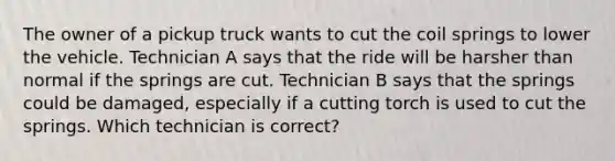 The owner of a pickup truck wants to cut the coil springs to lower the vehicle. Technician A says that the ride will be harsher than normal if the springs are cut. Technician B says that the springs could be damaged, especially if a cutting torch is used to cut the springs. Which technician is correct?