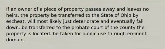 If an owner of a piece of property passes away and leaves no heirs, the property be transferred to the State of Ohio by escheat. will most likely just deteriorate and eventually fall down. be transferred to the probate court of the county the property is located. be taken for public use through eminent domain.