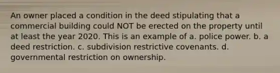 An owner placed a condition in the deed stipulating that a commercial building could NOT be erected on the property until at least the year 2020. This is an example of a. police power. b. a deed restriction. c. subdivision restrictive covenants. d. governmental restriction on ownership.