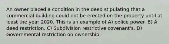 An owner placed a condition in the deed stipulating that a commercial building could not be erected on the property until at least the year 2020. This is an example of A) police power. B) A deed restriction. C) Subdivision restrictive covenant's. D) Governmental restriction on ownership.