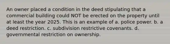 An owner placed a condition in the deed stipulating that a commercial building could NOT be erected on the property until at least the year 2025. This is an example of a. police power. b. a deed restriction. c. subdivision restrictive covenants. d. governmental restriction on ownership.