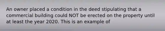 An owner placed a condition in the deed stipulating that a commercial building could NOT be erected on the property until at least the year 2020. This is an example of