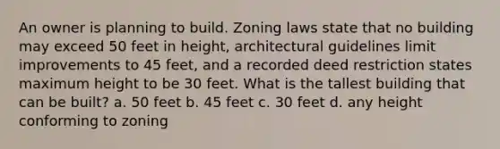 An owner is planning to build. Zoning laws state that no building may exceed 50 feet in height, architectural guidelines limit improvements to 45 feet, and a recorded deed restriction states maximum height to be 30 feet. What is the tallest building that can be built? a. 50 feet b. 45 feet c. 30 feet d. any height conforming to zoning