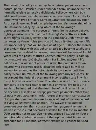 The owner of a policy can either be a natural person or a non-natural person. -Policies under extended term insurance are not normally eligible to receive dividends. Policyowners can buy additional permanent life insurance without proof of insurability under which type of rider? Correctguaranteed insurability rider As the policyowner, Mark can pledge or transfer ownership of his life insurance policy by using which of the following? Correctassignment The purpose of Tom's life insurance policy's rights provision is which of the following? Correctto establish Tom's rights as policyowner and the conditions under which he can exercise those rights Joe, age 35, has a limited payment life insurance policy that will be paid up at age 60. Under the waiver of premium rider with this policy, should Joe become totally and permanently disabled tomorrow, premiums will be waived for 10 years until the policy matures Correctuntil the policy is paid up Incorrectuntil age 100 Explanation: For limited payment life policies with a waiver of premium rider, the premiums for an insured who becomes totally disabled before age 60 will be waived for as long as the total disability continues until the policy is paid up. Which of the following primarily regulates life insurance? the federal government Incorrectthe state in which the policyowner resides Correctthe state in which the insurance company is licensed Your client has a universal life policy. He wants to be assured that the death benefit will remain intact if he becomes disabled and stops premium payments. What type of rider would accomplish this? return of premium Correctwaiver of stipulated premium Incorrectwaiver of cost of insurance cost of living adjustment Explanation: The waiver of stipulated premium provides that a preset premium payment amount is waived if the insured becomes disabled for at least six months. If Dale decides not to exercise his guaranteed insurability rider on an option date, what becomes of that option date? It can be extended for 12 months. CorrectIt expires and cannot be used late