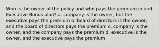 Who is the owner of the policy and who pays the premium in and Executive Bonus plan? a. company is the owner, but the executive pays the premium b. board of directors is the owner, and the board of directors pays the premium c. company is the owner, and the company pays the premium d. executive is the owner, and the executive pays the premium