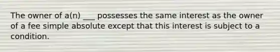 The owner of a(n) ___ possesses the same interest as the owner of a fee simple absolute except that this interest is subject to a condition.