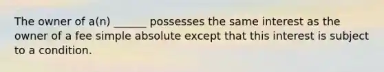 The owner of a(n) ______ possesses the same interest as the owner of a fee simple absolute except that this interest is subject to a condition.