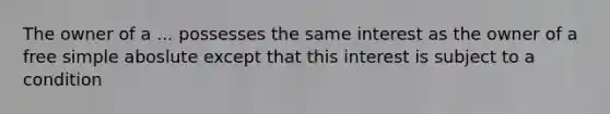 The owner of a ... possesses the same interest as the owner of a free simple aboslute except that this interest is subject to a condition