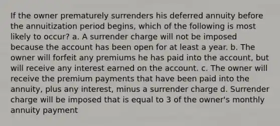 If the owner prematurely surrenders his deferred annuity before the annuitization period begins, which of the following is most likely to occur? a. A surrender charge will not be imposed because the account has been open for at least a year. b. The owner will forfeit any premiums he has paid into the account, but will receive any interest earned on the account. c. The owner will receive the premium payments that have been paid into the annuity, plus any interest, minus a surrender charge d. Surrender charge will be imposed that is equal to 3 of the owner's monthly annuity payment