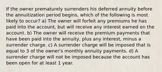 If the owner prematurely surrenders his deferred annuity before the annuitization period begins, which of the following is most likely to occur? a) The owner will forfeit any premiums he has paid into the account, but will receive any interest earned on the account. b) The owner will receive the premium payments that have been paid into the annuity, plus any interest, minus a surrender charge. c) A surrender charge will be imposed that is equal to 3 of the owner's monthly annuity payments. d) A surrender charge will not be imposed because the account has been open for at least 1 year.