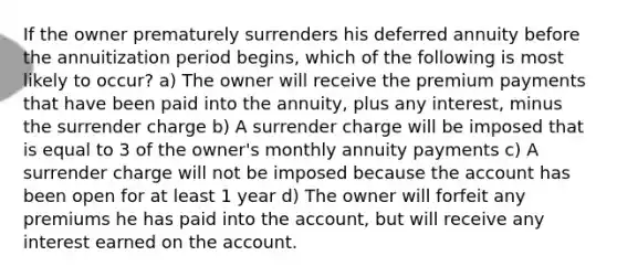 If the owner prematurely surrenders his deferred annuity before the annuitization period begins, which of the following is most likely to occur? a) The owner will receive the premium payments that have been paid into the annuity, plus any interest, minus the surrender charge b) A surrender charge will be imposed that is equal to 3 of the owner's monthly annuity payments c) A surrender charge will not be imposed because the account has been open for at least 1 year d) The owner will forfeit any premiums he has paid into the account, but will receive any interest earned on the account.