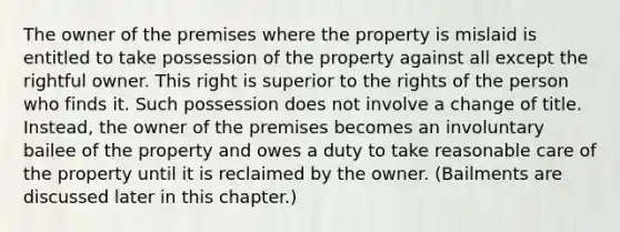 The owner of the premises where the property is mislaid is entitled to take possession of the property against all except the rightful owner. This right is superior to the rights of the person who finds it. Such possession does not involve a change of title. Instead, the owner of the premises becomes an involuntary bailee of the property and owes a duty to take reasonable care of the property until it is reclaimed by the owner. (Bailments are discussed later in this chapter.)