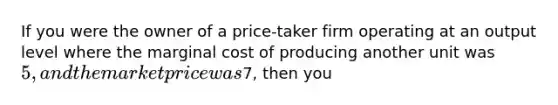 If you were the owner of a price-taker firm operating at an output level where the marginal cost of producing another unit was 5, and the market price was7, then you