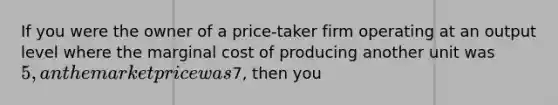 If you were the owner of a price-taker firm operating at an output level where the marginal cost of producing another unit was 5, an the market price was7, then you